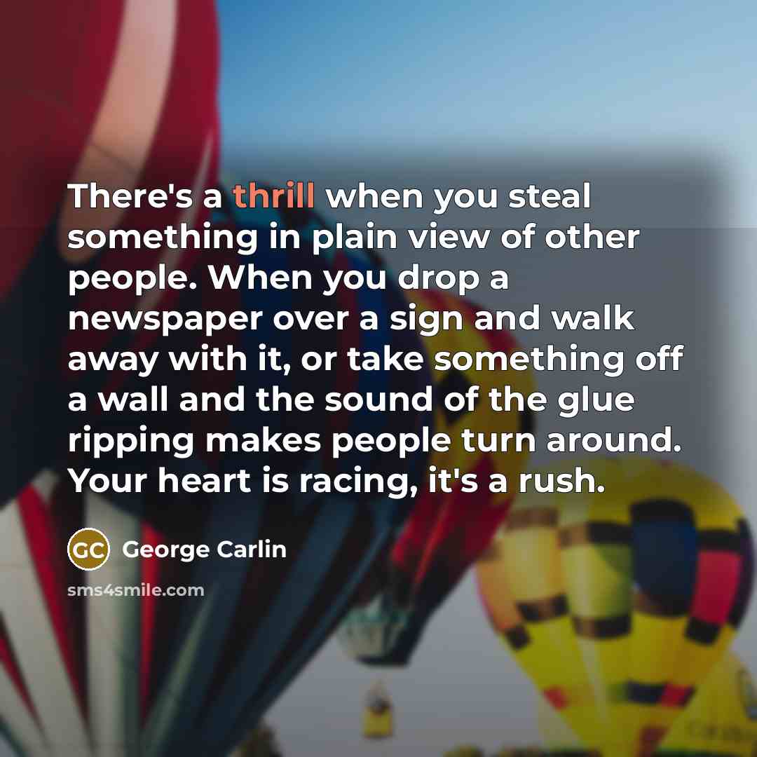 “There's a thrill when you steal something in plain view of other people. When you drop a newspaper over a sign and walk away with it, or take something off a wall and the sound of the glue ripping makes people turn around. Your heart is racing, it's a rush.” quote by George Carlin