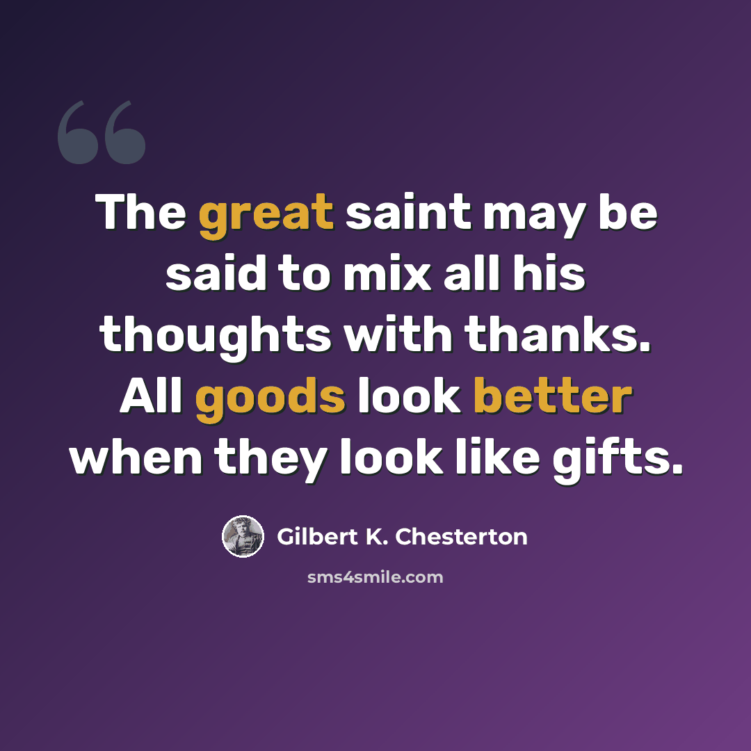 “The great saint may be said to mix all his thoughts with thanks. All goods look better when they look like gifts.” quote by Gilbert K. Chesterton