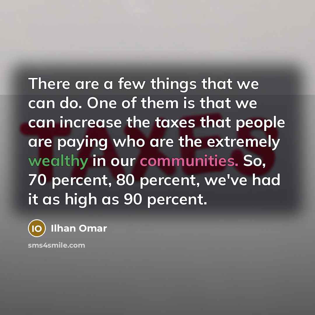 “There are a few things that we can do. One of them is that we can increase the taxes that people are paying who are the extremely wealthy in our communities. So, 70 percent, 80 percent, we've had it as high as 90 percent.” quote by Ilhan Omar
