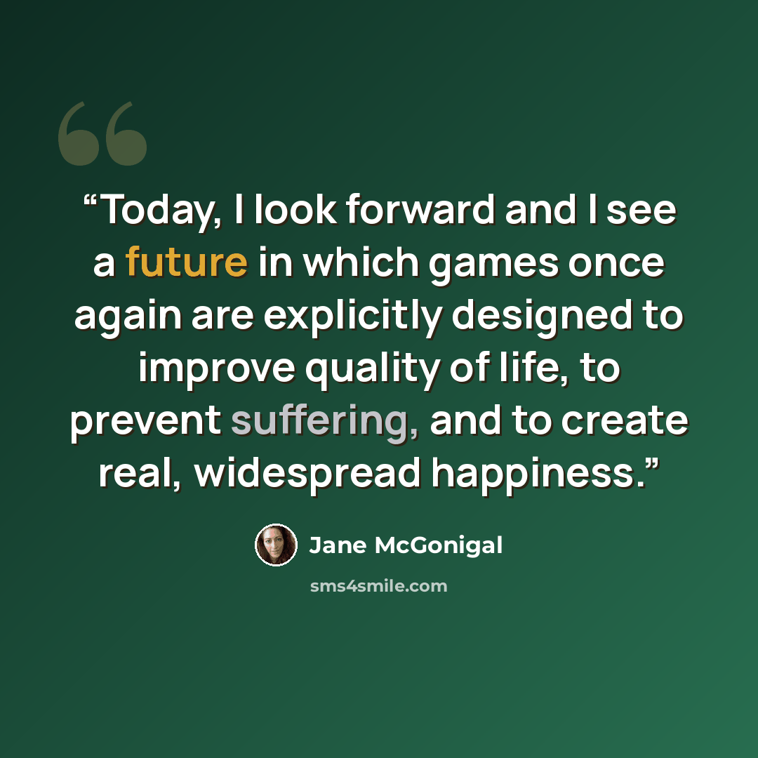 “Today, I look forward and I see a future in which games once again are explicitly designed to improve quality of life, to prevent suffering, and to create real, widespread happiness.” quote by Jane McGonigal