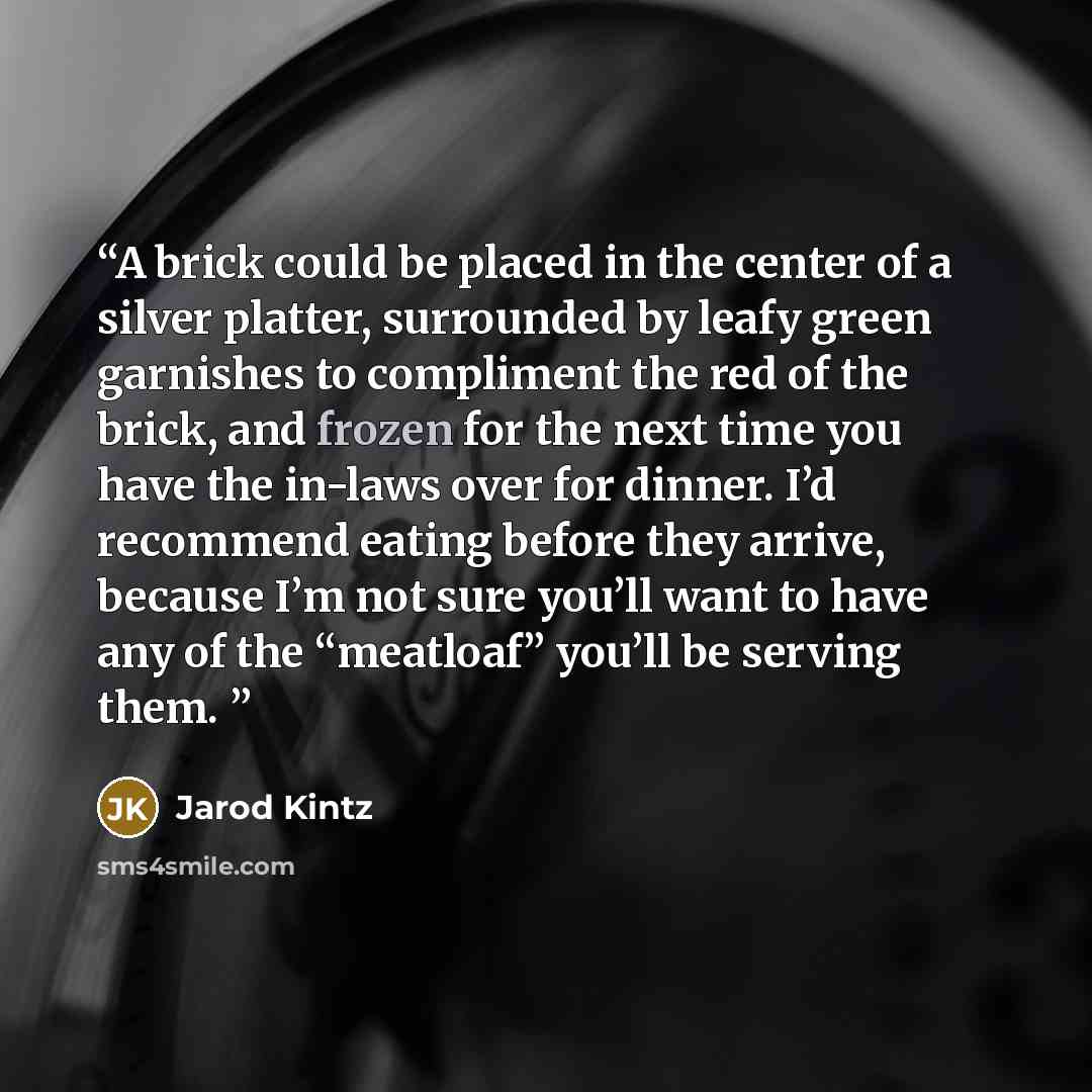“A brick could be placed in the center of a silver platter, surrounded by leafy green garnishes to compliment the red of the brick, and frozen for the next time you have the in-laws over for dinner. I’d recommend eating before they arrive, because I’m not sure you’ll want to have any of the…” quote by Jarod Kintz