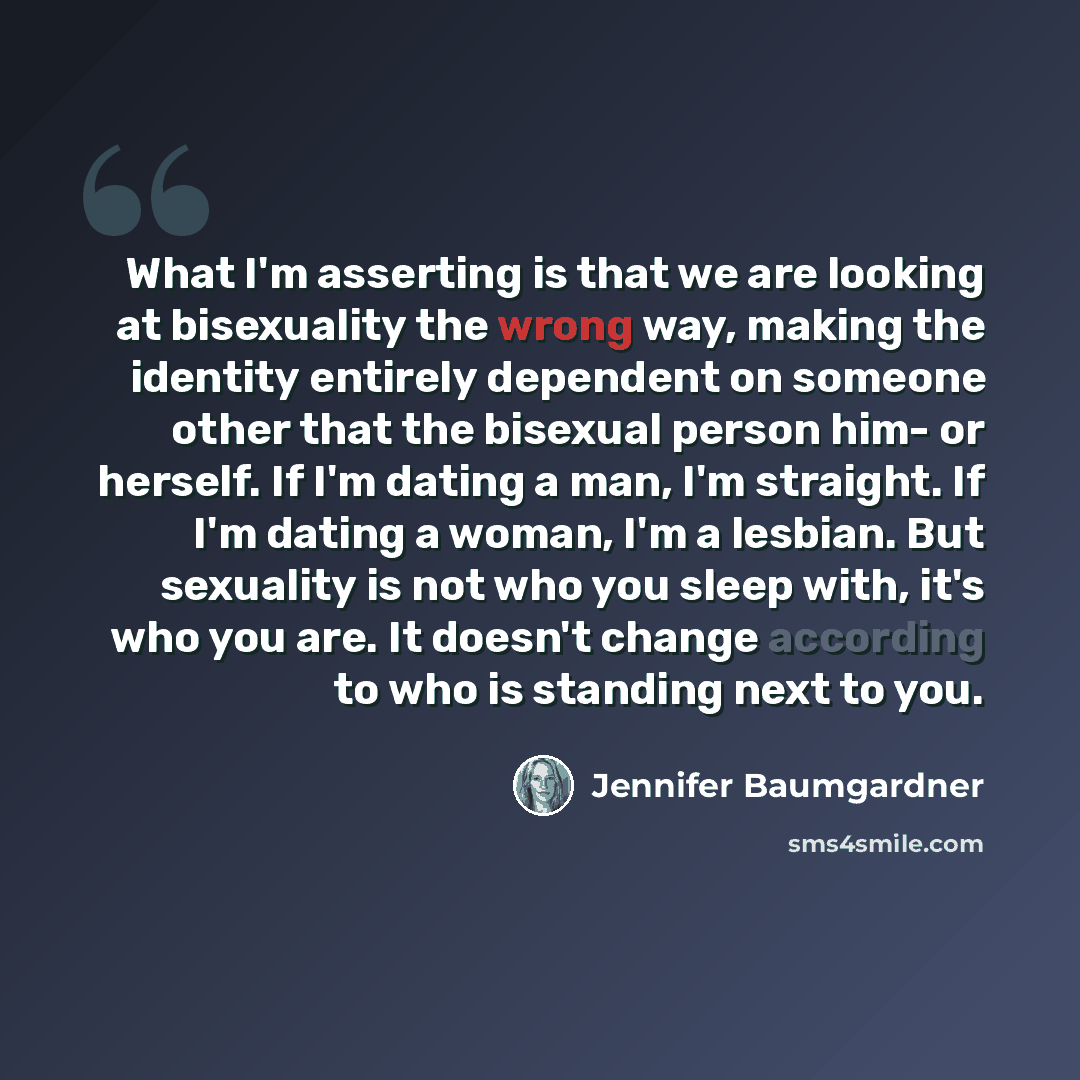 “What I'm asserting is that we are looking at bisexuality the wrong way, making the identity entirely dependent on someone other that the bisexual person him- or herself. If I'm dating a man, I'm straight. If I'm dating a woman, I'm a lesbian. But sexuality is not who you sleep with, it's who you…” quote by Jennifer Baumgardner