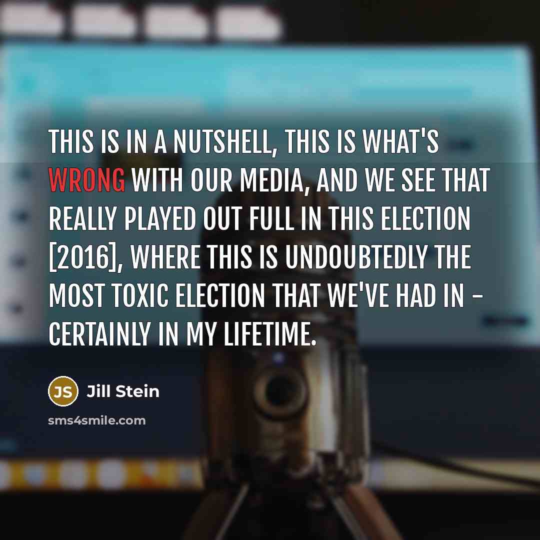 “This is in a nutshell, this is what's wrong with our media, and we see that really played out full in this election [2016], where this is undoubtedly the most toxic election that we've had in - certainly in my lifetime.” quote by Jill Stein