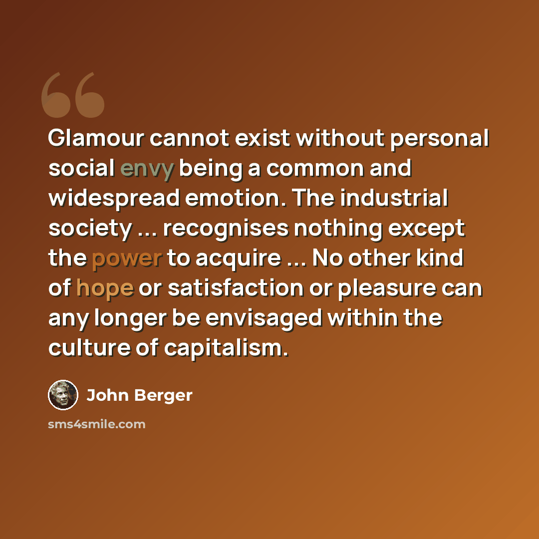 “Glamour cannot exist without personal social envy being a common and widespread emotion. The industrial society ... recognises nothing except the power to acquire ... No other kind of hope or satisfaction or pleasure can any longer be envisaged within the culture of capitalism.” quote by John Berger