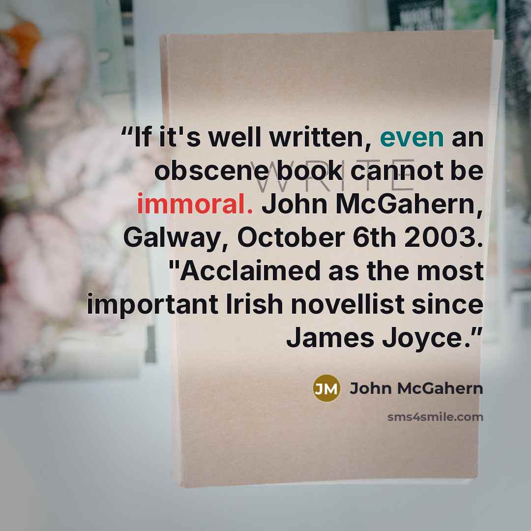 “If it's well written, even an obscene book cannot be immoral. John McGahern, Galway, October 6th 2003. "Acclaimed as the most important Irish novellist since James Joyce.” quote by John McGahern