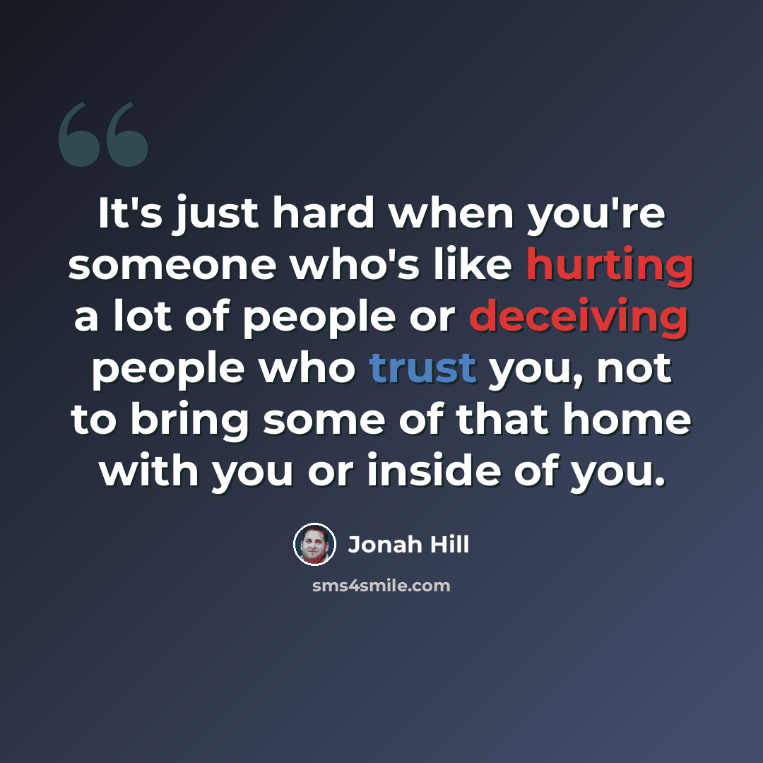 “It's just hard when you're someone who's like hurting a lot of people or deceiving people who trust you, not to bring some of that home with you or inside of you.” quote by Jonah Hill