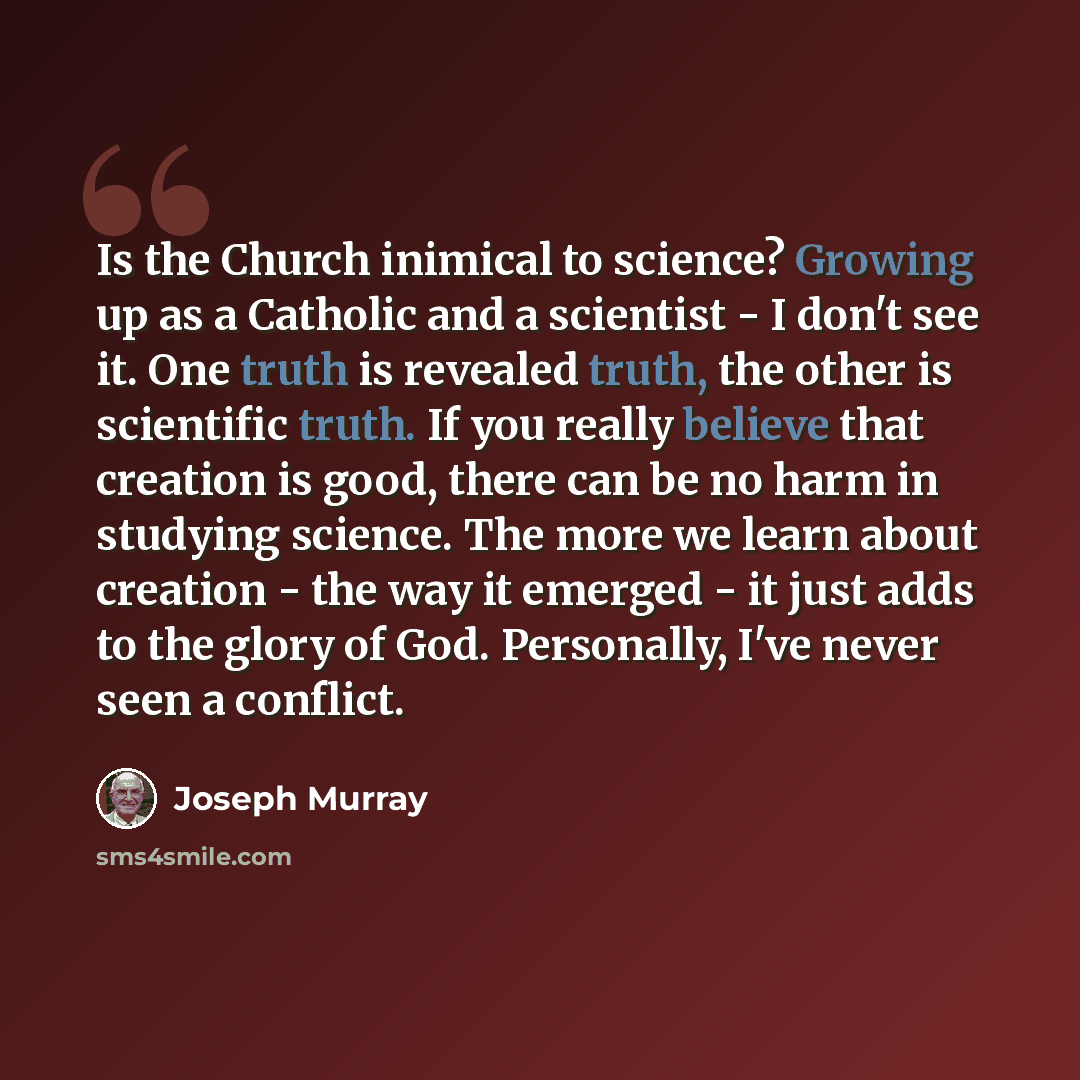 “Is the Church inimical to science? Growing up as a Catholic and a scientist - I don't see it. One truth is revealed truth, the other is scientific truth. If you really believe that creation is good, there can be no harm in studying science. The more we learn about creation - the way it emerged…” quote by Joseph Murray