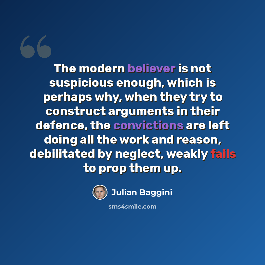 “The modern believer is not suspicious enough, which is perhaps why, when they try to construct arguments in their defence, the convictions are left doing all the work and reason, debilitated by neglect, weakly fails to prop them up.” quote by Julian Baggini