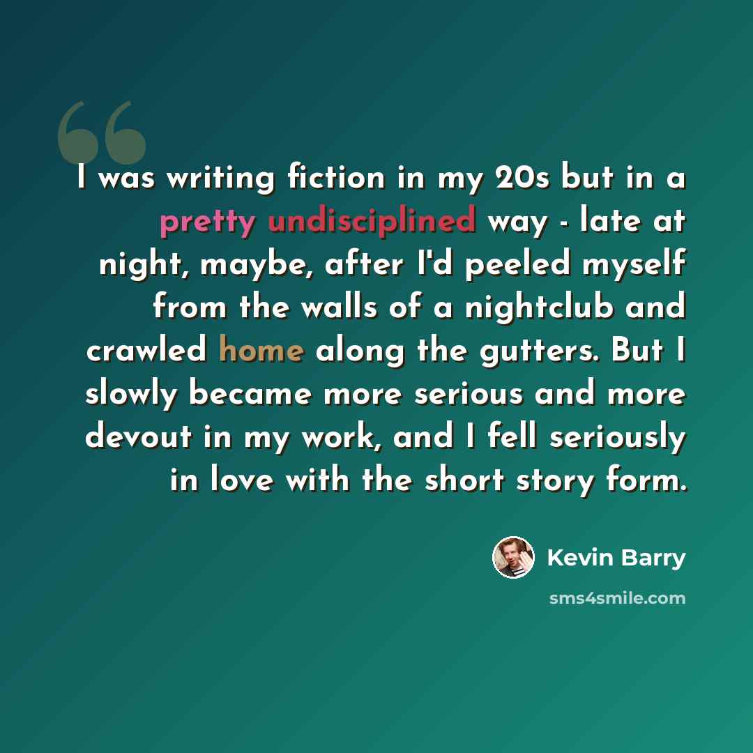 “I was writing fiction in my 20s but in a pretty undisciplined way - late at night, maybe, after I'd peeled myself from the walls of a nightclub and crawled home along the gutters. But I slowly became more serious and more devout in my work, and I fell seriously in love with the short story form.” quote by Kevin Barry
