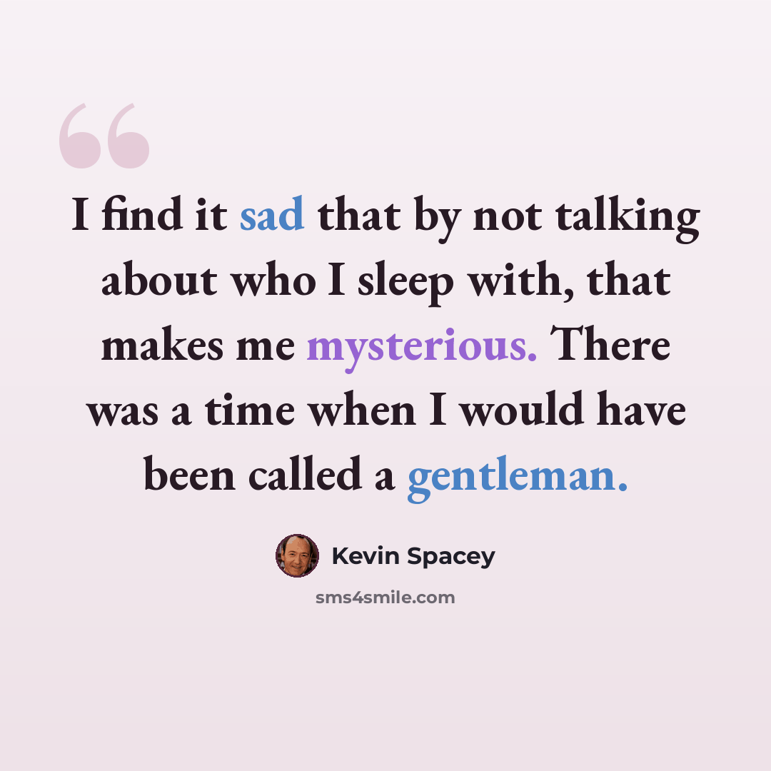 “I find it sad that by not talking about who I sleep with, that makes me mysterious. There was a time when I would have been called a gentleman.” quote by Kevin Spacey