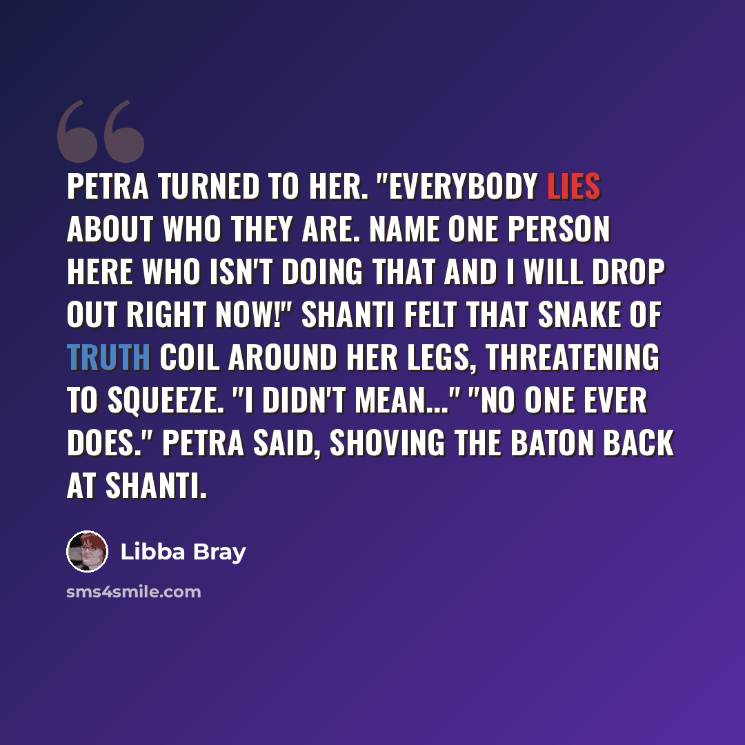 “Petra turned to her. "Everybody lies about who they are. Name one person here who isn't doing that and I will drop out right now!" Shanti felt that snake of truth coil around her legs, threatening to squeeze. "I didn't mean..." "No one ever does." Petra said, shoving the baton back at Shanti.” quote by Libba Bray