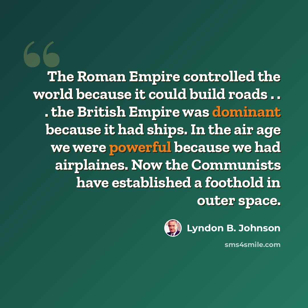 “The Roman Empire controlled the world because it could build roads . . . the British Empire was dominant because it had ships. In the air age we were powerful because we had airplaines. Now the Communists have established a foothold in outer space.” quote by Lyndon B. Johnson