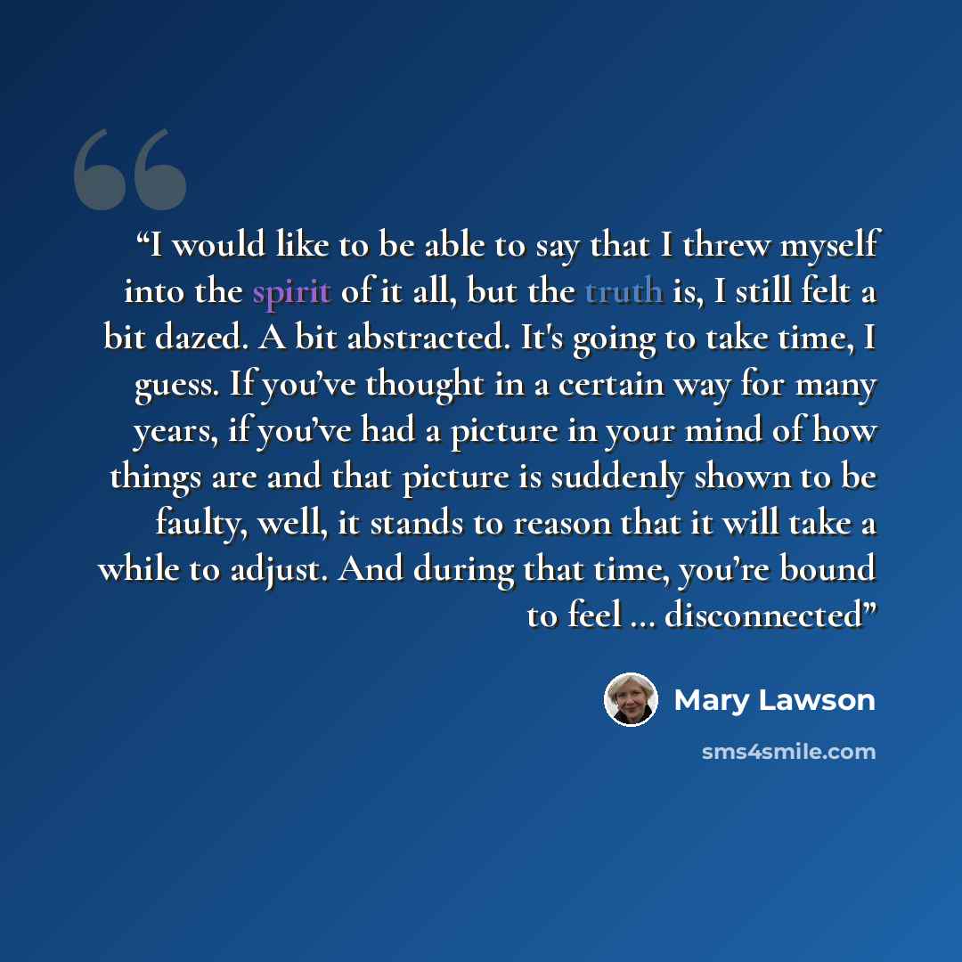 “I would like to be able to say that I threw myself into the spirit of it all, but the truth is, I still felt a bit dazed. A bit abstracted. It's going to take time, I guess. If you’ve thought in a certain way for many years, if you’ve had a picture in your mind of how things are and that picture…” quote by Mary Lawson