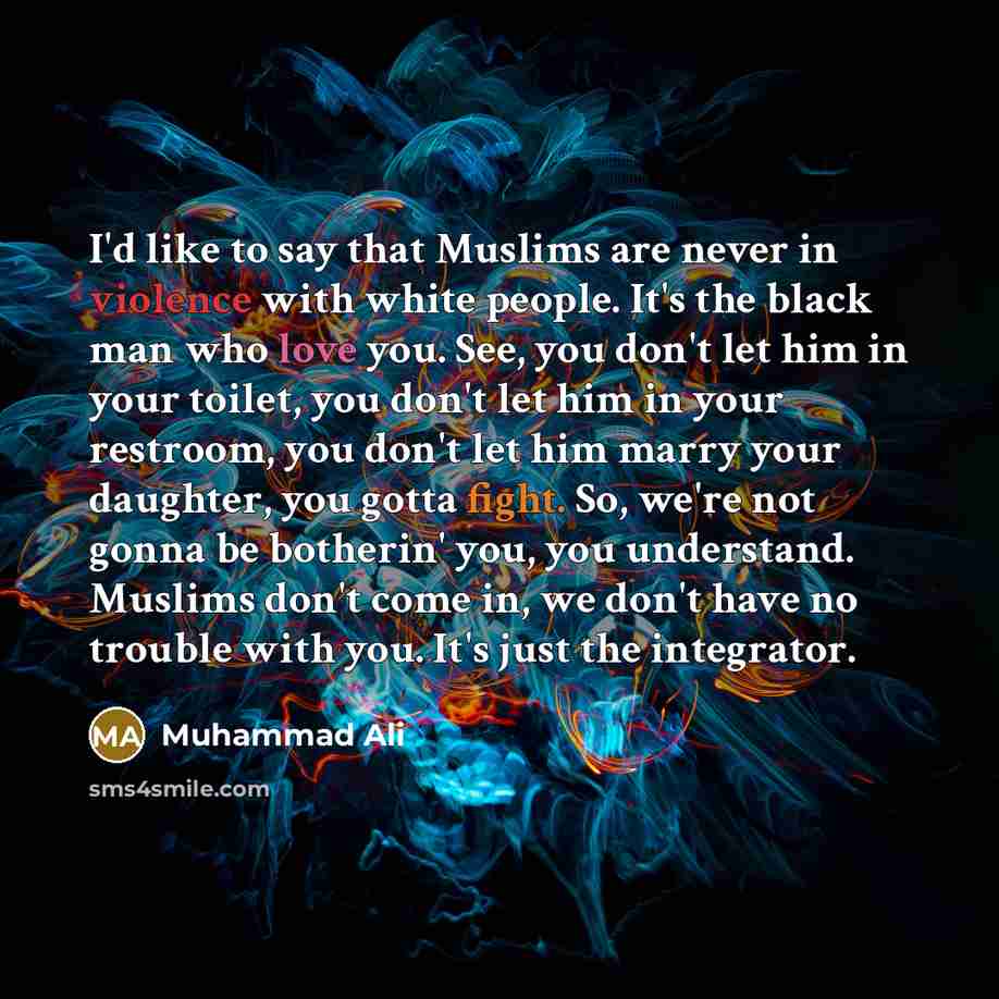“I'd like to say that Muslims are never in violence with white people. It's the black man who love you. See, you don't let him in your toilet, you don't let him in your restroom, you don't let him marry your daughter, you gotta fight. So, we're not gonna be botherin' you, you understand. Muslims…” quote by Muhammad Ali