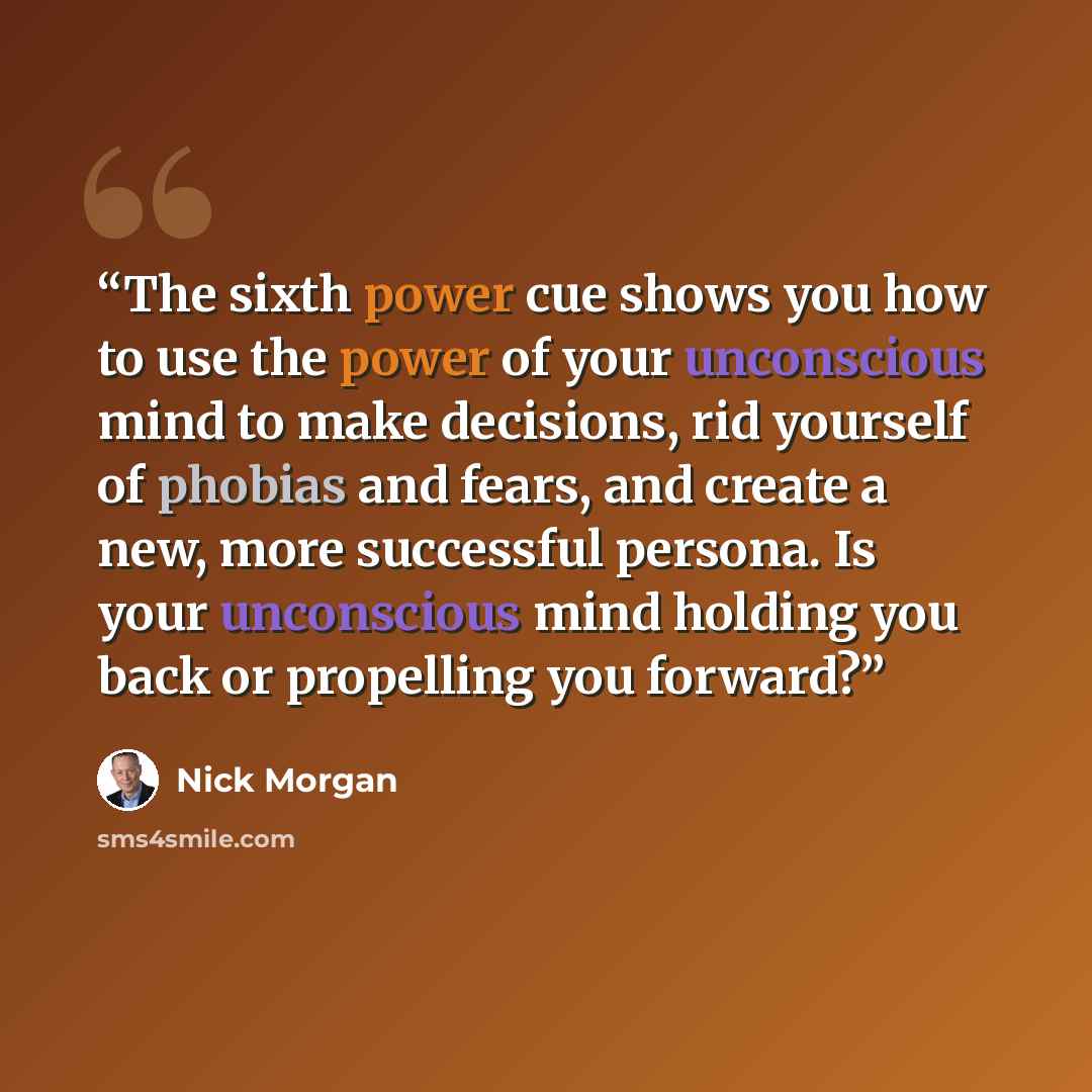 “The sixth power cue shows you how to use the power of your unconscious mind to make decisions, rid yourself of phobias and fears, and create a new, more successful persona. Is your unconscious mind holding you back or propelling you forward?” quote by Nick Morgan