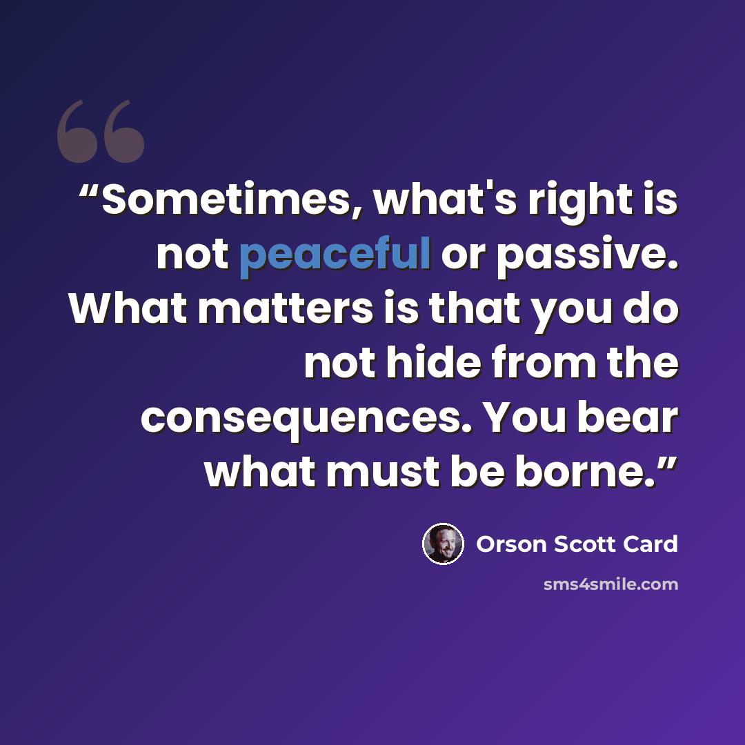 “Sometimes, what's right is not peaceful or passive. What matters is that you do not hide from the consequences. You bear what must be borne.” quote by Orson Scott Card