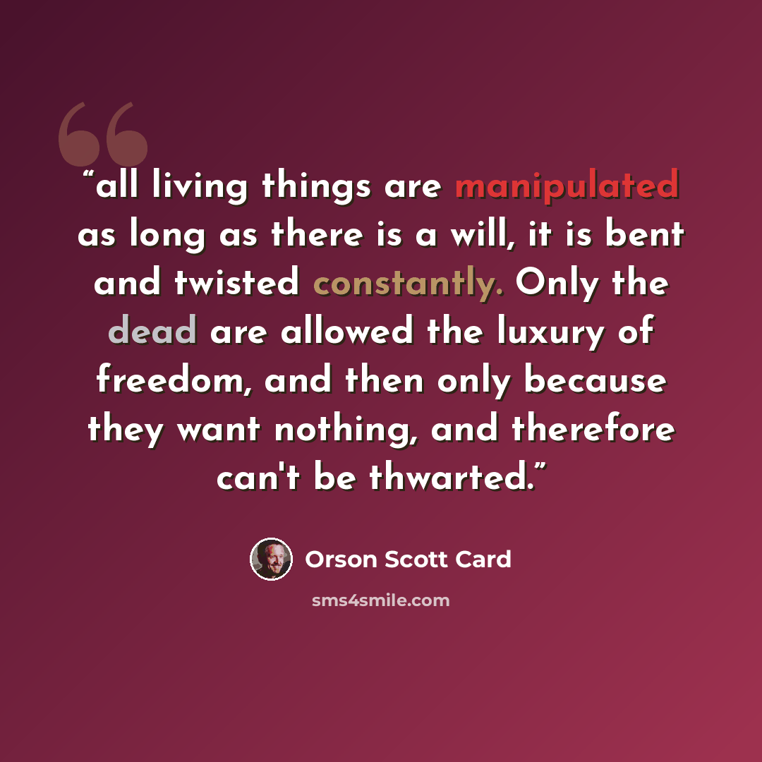 “all living things are manipulated as long as there is a will, it is bent and twisted constantly. Only the dead are allowed the luxury of freedom, and then only because they want nothing, and therefore can't be thwarted.” quote by Orson Scott Card