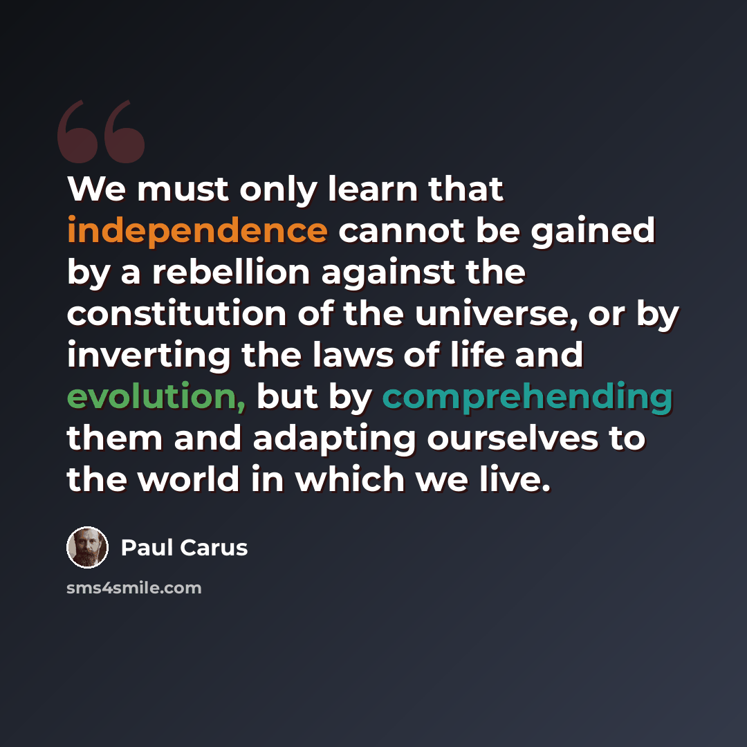 “We must only learn that independence cannot be gained by a rebellion against the constitution of the universe, or by inverting the laws of life and evolution, but by comprehending them and adapting ourselves to the world in which we live.” quote by Paul Carus