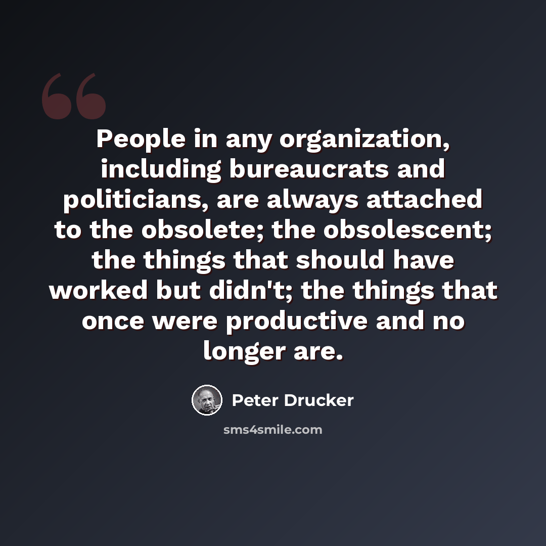 “People in any organization, including bureaucrats and politicians, are always attached to the obsolete; the obsolescent; the things that should have worked but didn't; the things that once were productive and no longer are.” quote by Peter Drucker