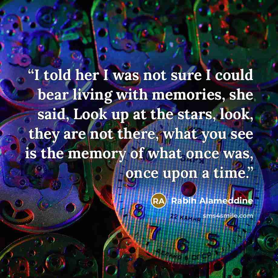 “I told her I was not sure I could bear living with memories, she said, Look up at the stars, look, they are not there, what you see is the memory of what once was, once upon a time.” quote by Rabih Alameddine