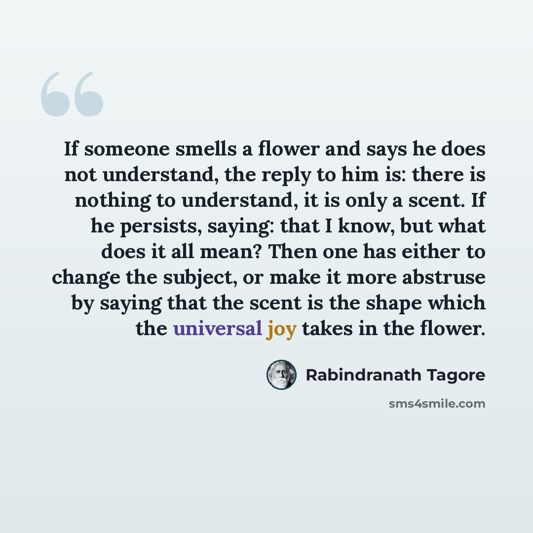 “If someone smells a flower and says he does not understand, the reply to him is: there is nothing to understand, it is only a scent. If he persists, saying: that I know, but what does it all mean? Then one has either to change the subject, or make it more abstruse by saying that the scent is the…” quote by Rabindranath Tagore