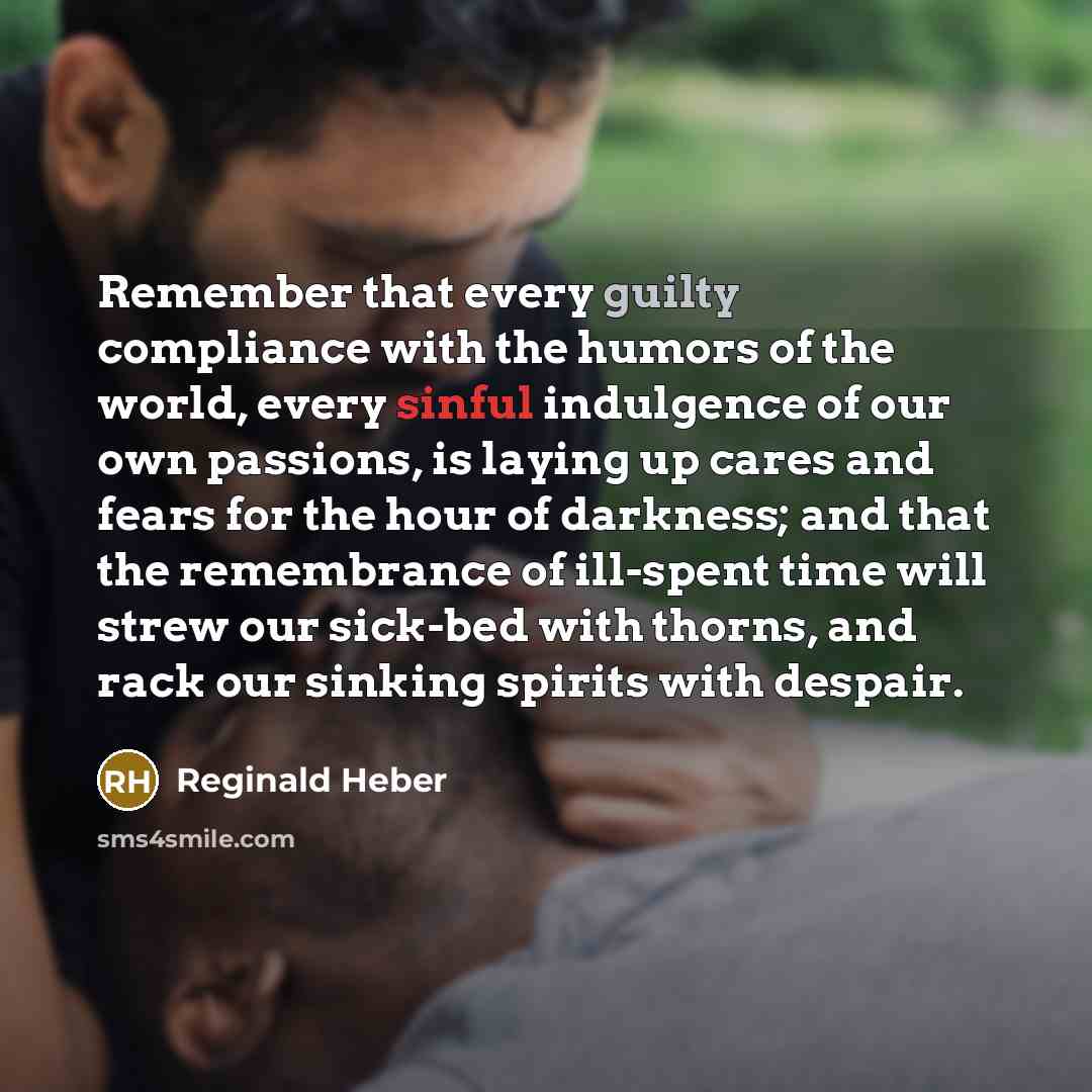 “Remember that every guilty compliance with the humors of the world, every sinful indulgence of our own passions, is laying up cares and fears for the hour of darkness; and that the remembrance of ill-spent time will strew our sick-bed with thorns, and rack our sinking spirits with despair.” quote by Reginald Heber