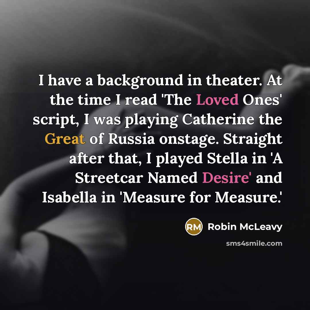 “I have a background in theater. At the time I read 'The Loved Ones' script, I was playing Catherine the Great of Russia onstage. Straight after that, I played Stella in 'A Streetcar Named Desire' and Isabella in 'Measure for Measure.'” quote by Robin McLeavy