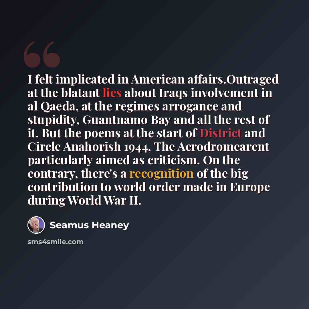 “I felt implicated in American affairs.Outraged at the blatant lies about Iraqs involvement in al Qaeda, at the regimes arrogance and stupidity, Guantnamo Bay and all the rest of it. But the poems at the start of District and Circle Anahorish 1944, The Aerodromearent particularly aimed as…” quote by Seamus Heaney