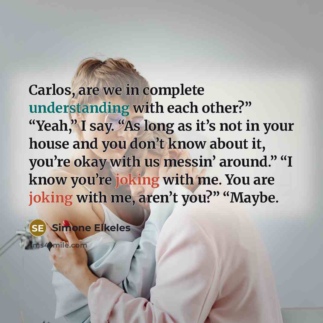 “Carlos, are we in complete understanding with each other?” “Yeah,” I say. “As long as it’s not in your house and you don’t know about it, you’re okay with us messin’ around.” “I know you’re joking with me. You are joking with me, aren’t you?” “Maybe.” quote by Simone Elkeles