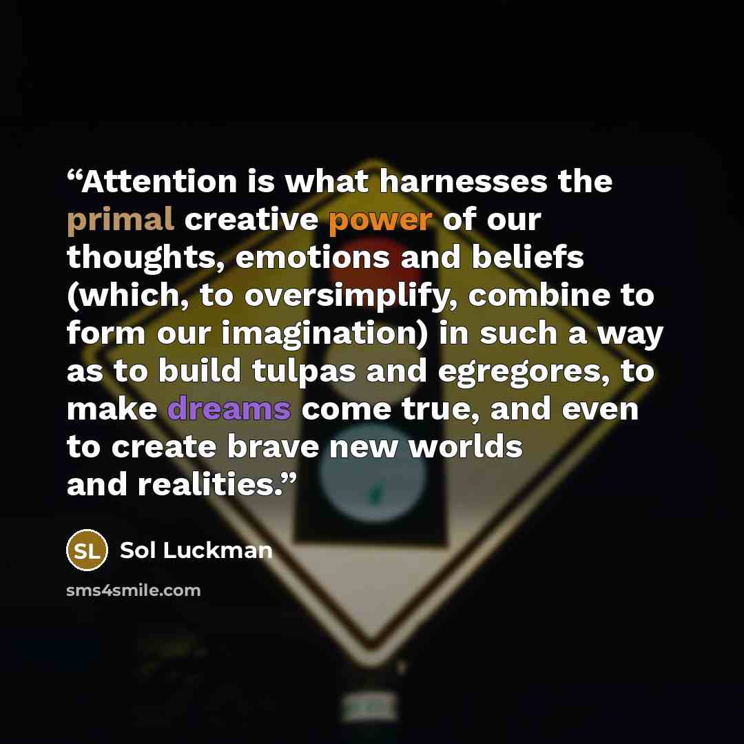 “Attention is what harnesses the primal creative power of our thoughts, emotions and beliefs (which, to oversimplify, combine to form our imagination) in such a way as to build tulpas and egregores, to make dreams come true, and even to create brave new worlds and realities.” quote by Sol Luckman