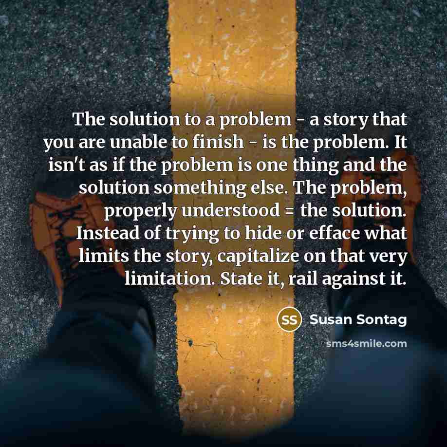 “The solution to a problem - a story that you are unable to finish - is the problem. It isn't as if the problem is one thing and the solution something else. The problem, properly understood = the solution. Instead of trying to hide or efface what limits the story, capitalize on that very…” quote by Susan Sontag