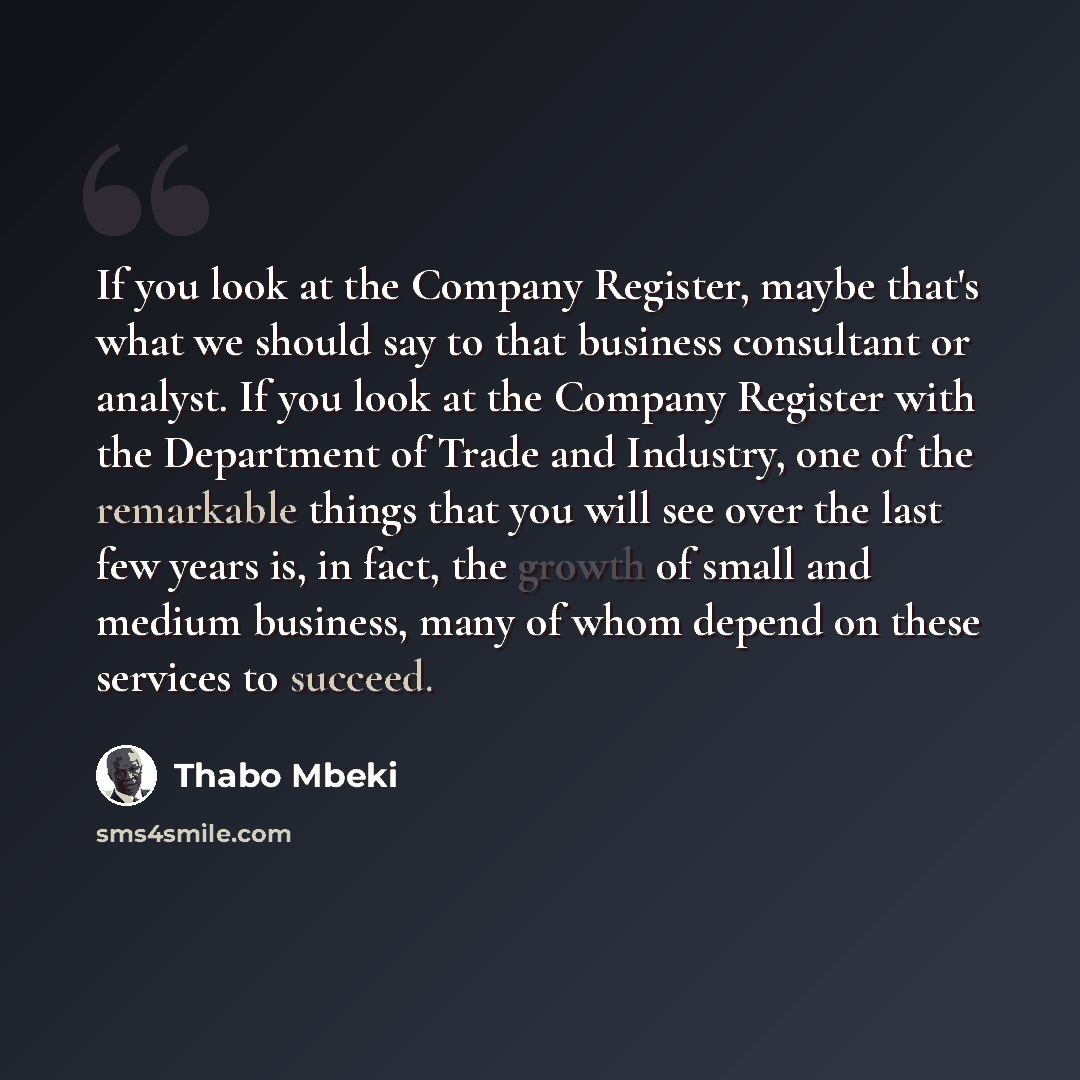 “If you look at the Company Register, maybe that's what we should say to that business consultant or analyst. If you look at the Company Register with the Department of Trade and Industry, one of the remarkable things that you will see over the last few years is, in fact, the growth of small and…” quote by Thabo Mbeki