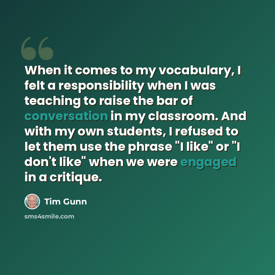 “When it comes to my vocabulary, I felt a responsibility when I was teaching to raise the bar of conversation in my classroom. And with my own students, I refused to let them use the phrase "I like" or "I don't like" when we were engaged in a critique.” quote by Tim Gunn