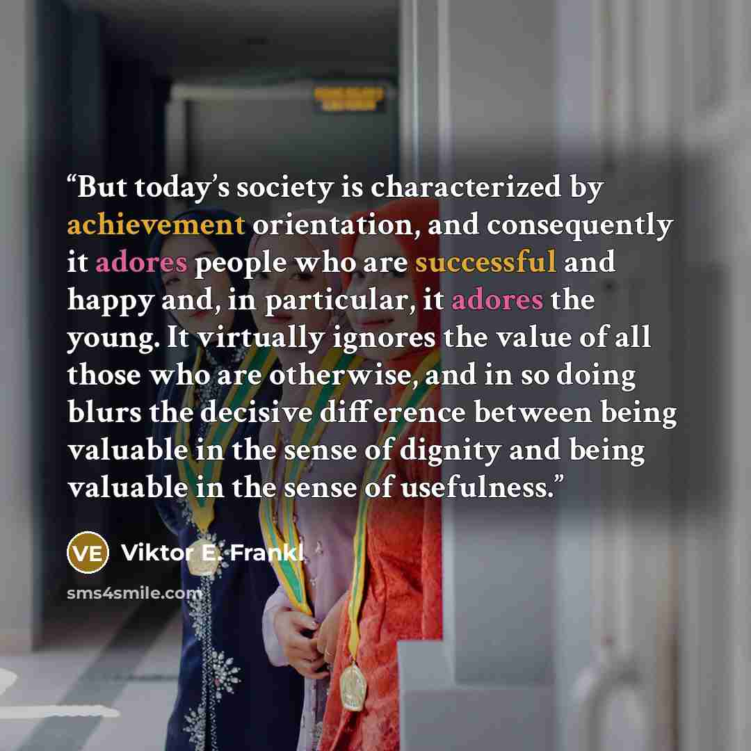 “But today’s society is characterized by achievement orientation, and consequently it adores people who are successful and happy and, in particular, it adores the young. It virtually ignores the value of all those who are otherwise, and in so doing blurs the decisive difference between being…” quote by Viktor E. Frankl