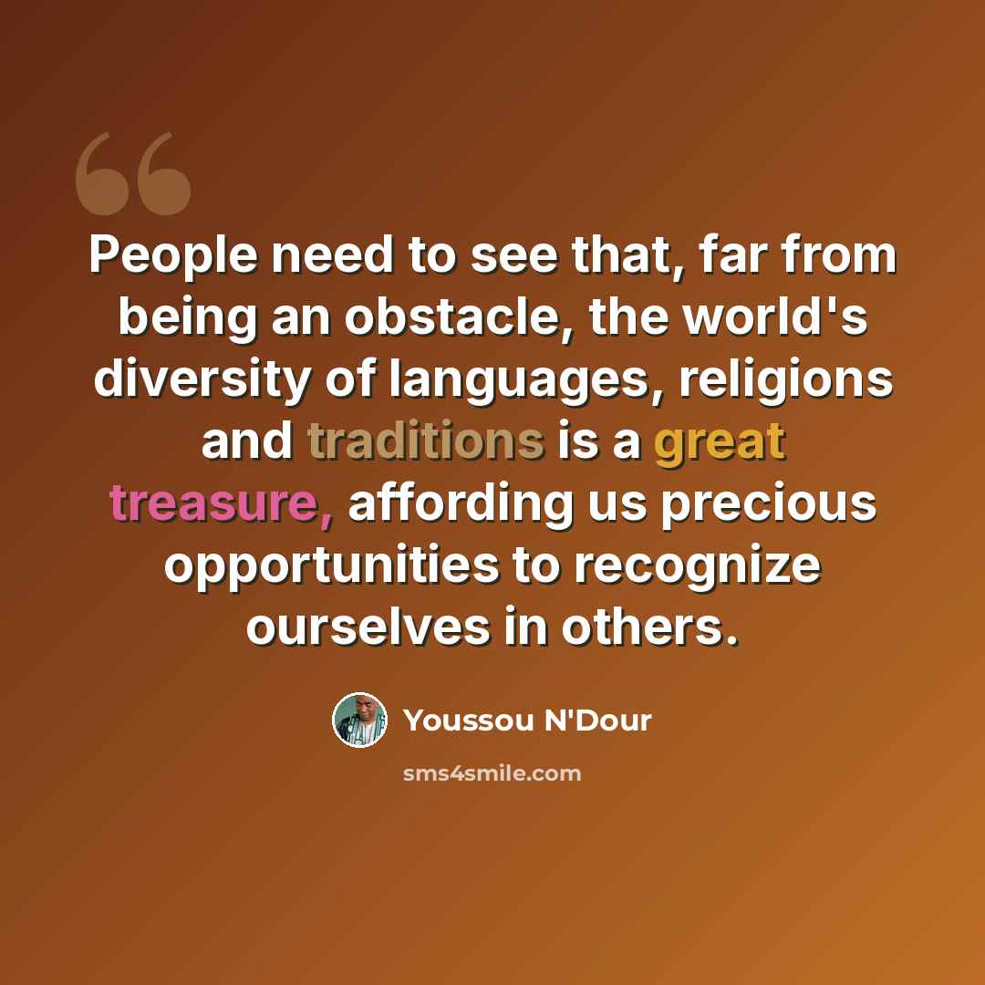 “People need to see that, far from being an obstacle, the world's diversity of languages, religions and traditions is a great treasure, affording us precious opportunities to recognize ourselves in others.” quote by Youssou N'Dour