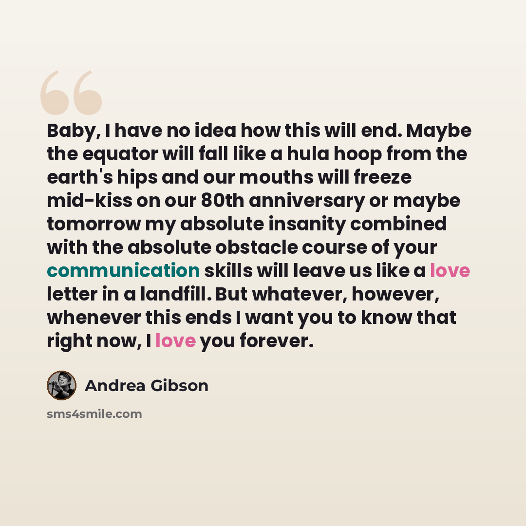 “Baby, I have no idea how this will end. Maybe the equator will fall like a hula hoop from the earth's hips and our mouths will freeze mid-kiss on our 80th anniversary or maybe tomorrow my absolute insanity combined with the absolute obstacle course of your communication skills will leave us like a…” quote by Andrea Gibson