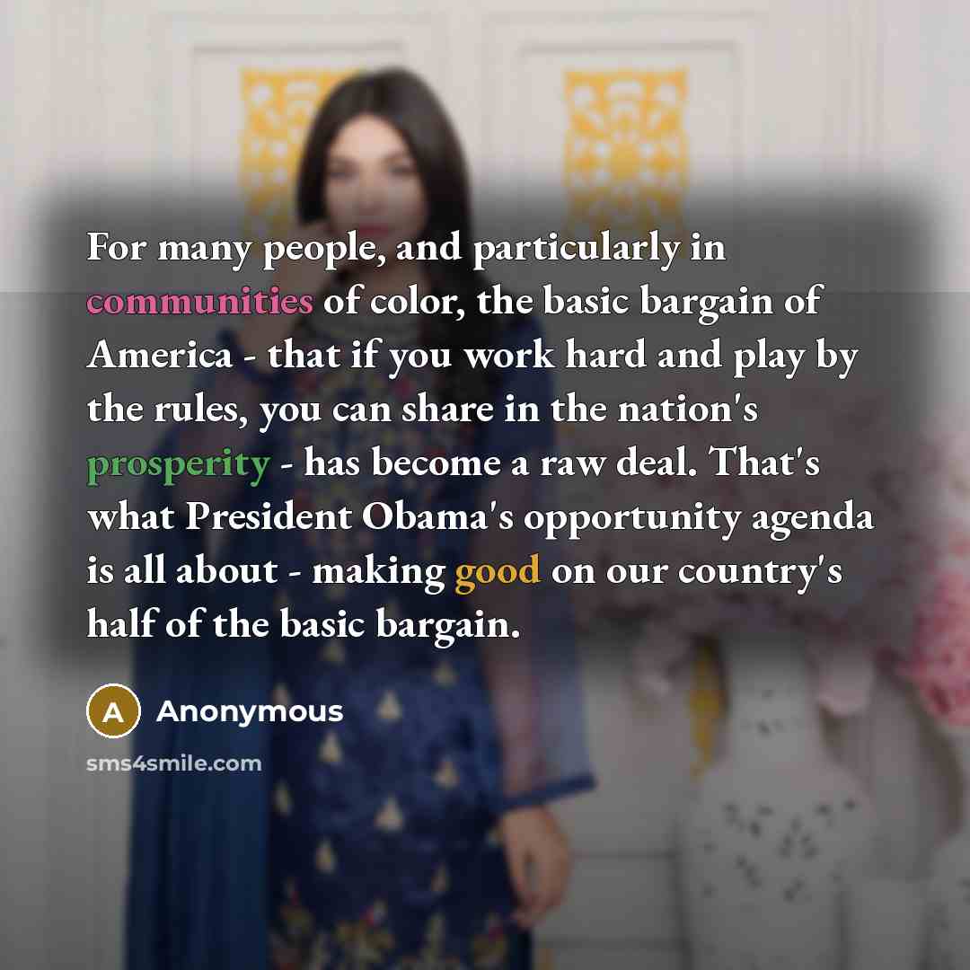 “For many people, and particularly in communities of color, the basic bargain of America - that if you work hard and play by the rules, you can share in the nation's prosperity - has become a raw deal. That's what President Obama's opportunity agenda is all about - making good on our country's half…” quote by Anonymous