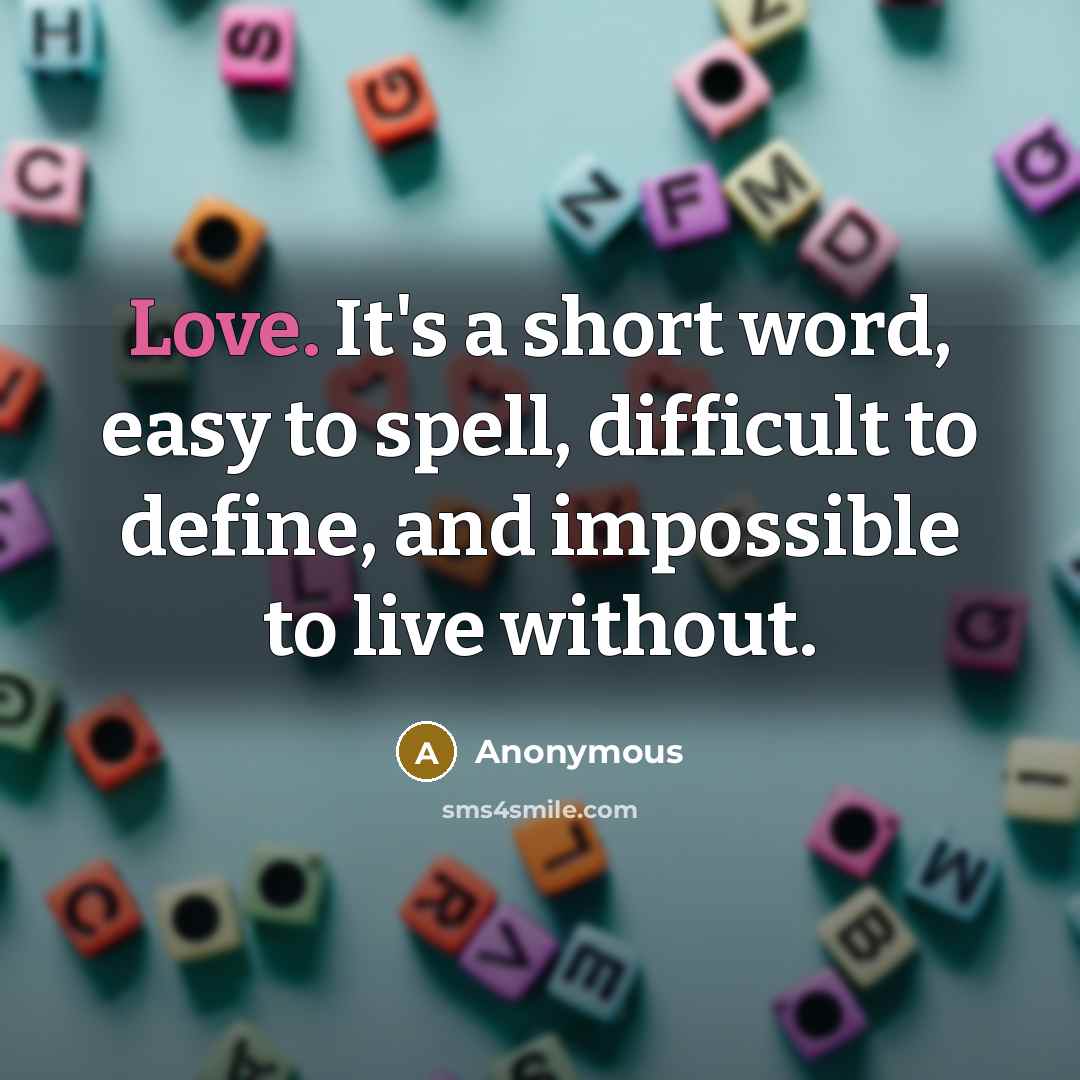 “Love. It's a short word, easy to spell, difficult to define, and impossible to live without.” quote by Anonymous