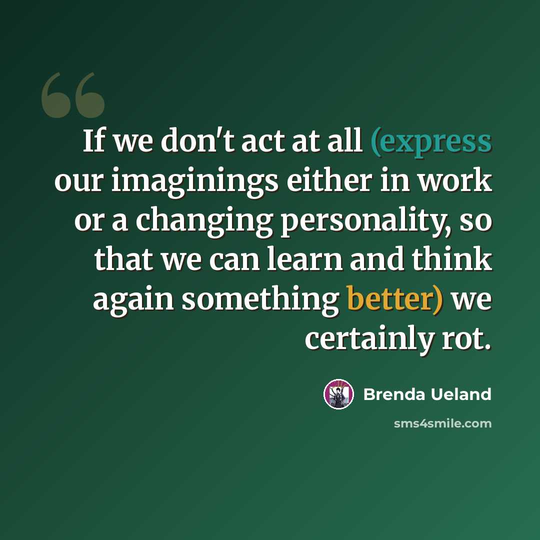 “If we don't act at all (express our imaginings either in work or a changing personality, so that we can learn and think again something better) we certainly rot.” quote by Brenda Ueland