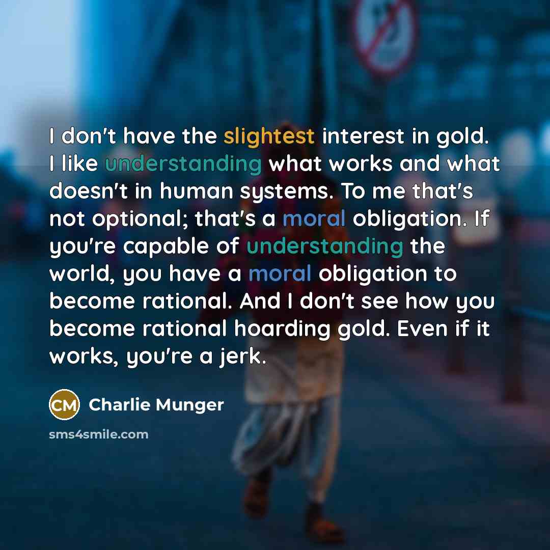 “I don't have the slightest interest in gold. I like understanding what works and what doesn't in human systems. To me that's not optional; that's a moral obligation. If you're capable of understanding the world, you have a moral obligation to become rational. And I don't see how you become…” quote by Charlie Munger