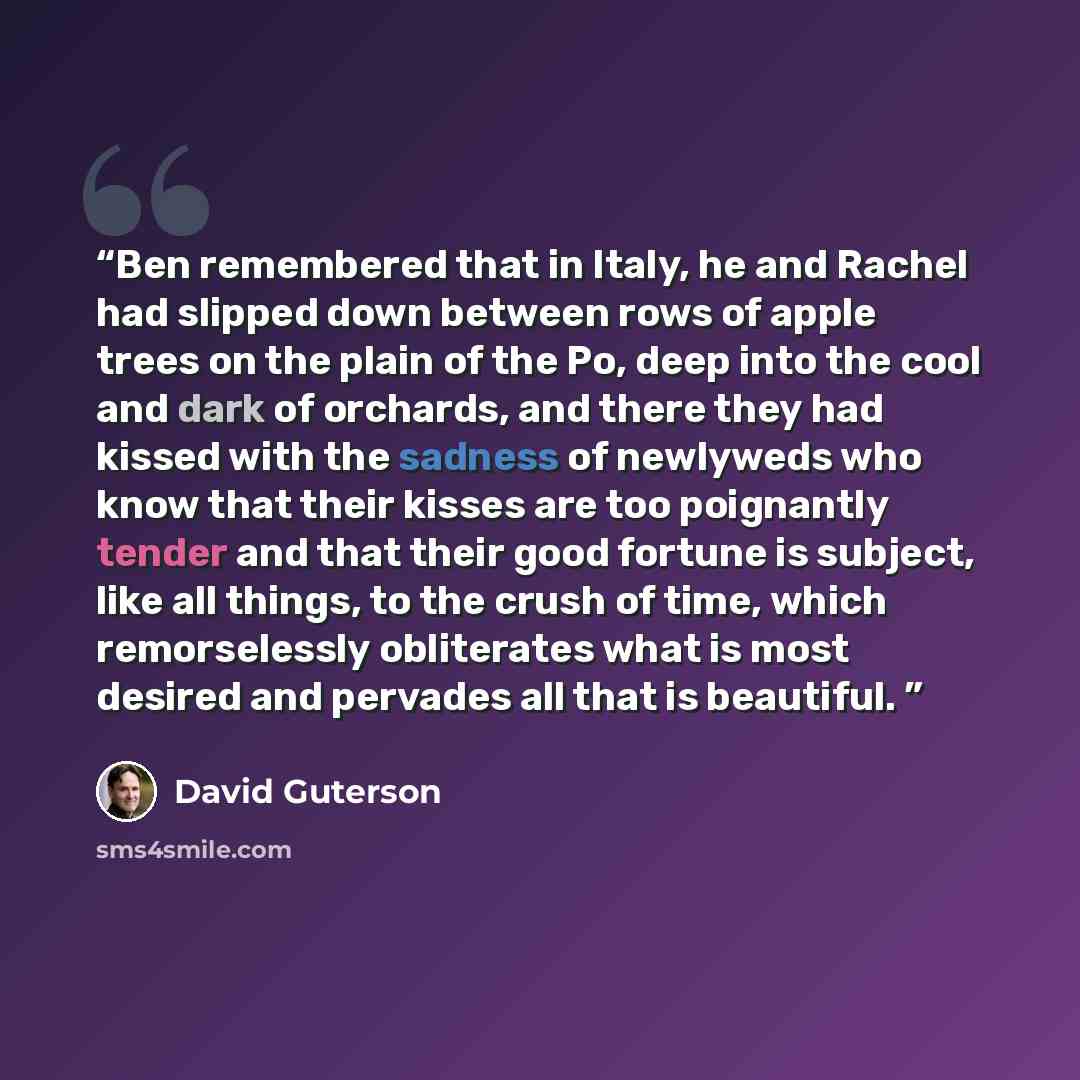 “Ben remembered that in Italy, he and Rachel had slipped down between rows of apple trees on the plain of the Po, deep into the cool and dark of orchards, and there they had kissed with the sadness of newlyweds who know that their kisses are too poignantly tender and that their good fortune is…” quote by David Guterson