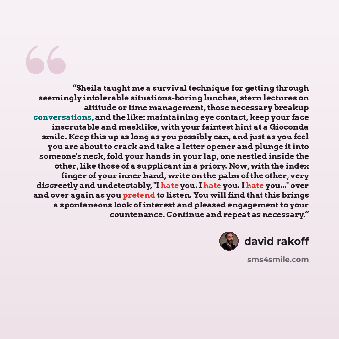 “Sheila taught me a survival technique for getting through seemingly intolerable situations-boring lunches, stern lectures on attitude or time management, those necessary breakup conversations, and the like: maintaining eye contact, keep your face inscrutable and masklike, with your faintest hint…” quote by david rakoff