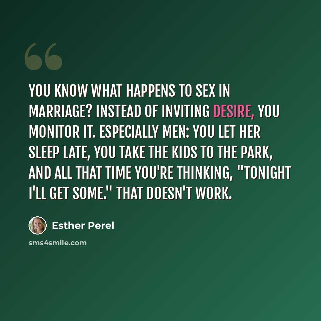 “You know what happens to sex in marriage? Instead of inviting desire, you monitor it. Especially men: You let her sleep late, you take the kids to the park, and all that time you're thinking, "Tonight I'll get some." That doesn't work.” quote by Esther Perel