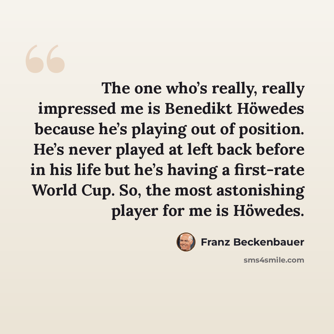 “The one who’s really, really impressed me is Benedikt Höwedes because he’s playing out of position. He’s never played at left back before in his life but he’s having a first-rate World Cup. So, the most astonishing player for me is Höwedes.” quote by Franz Beckenbauer