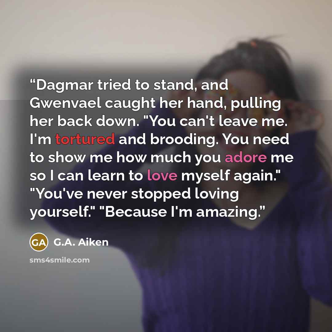 “Dagmar tried to stand, and Gwenvael caught her hand, pulling her back down. "You can't leave me. I'm tortured and brooding. You need to show me how much you adore me so I can learn to love myself again." "You've never stopped loving yourself." "Because I'm amazing.” quote by G.A. Aiken