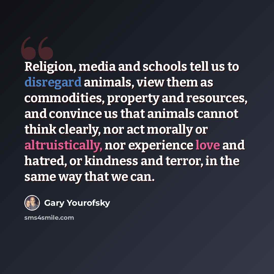 “Religion, media and schools tell us to disregard animals, view them as commodities, property and resources, and convince us that animals cannot think clearly, nor act morally or altruistically, nor experience love and hatred, or kindness and terror, in the same way that we can.” quote by Gary Yourofsky