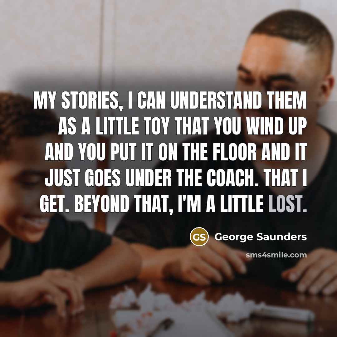 “My stories, I can understand them as a little toy that you wind up and you put it on the floor and it just goes under the coach. That I get. Beyond that, I'm a little lost.” quote by George Saunders