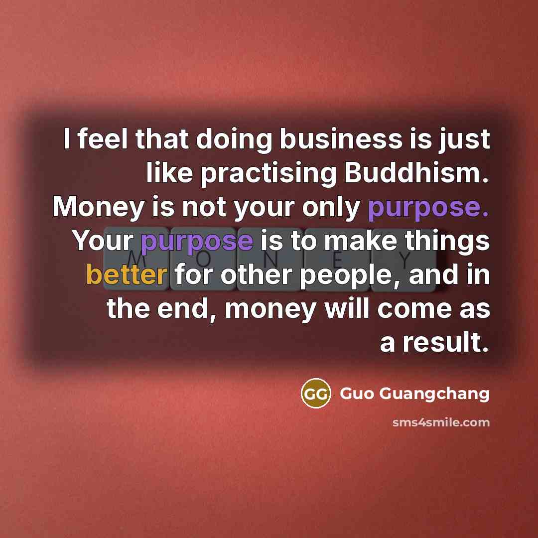 “I feel that doing business is just like practising Buddhism. Money is not your only purpose. Your purpose is to make things better for other people, and in the end, money will come as a result.” quote by Guo Guangchang