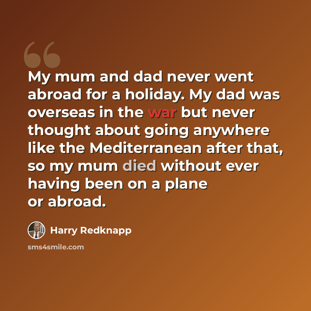 “My mum and dad never went abroad for a holiday. My dad was overseas in the war but never thought about going anywhere like the Mediterranean after that, so my mum died without ever having been on a plane or abroad.” quote by Harry Redknapp