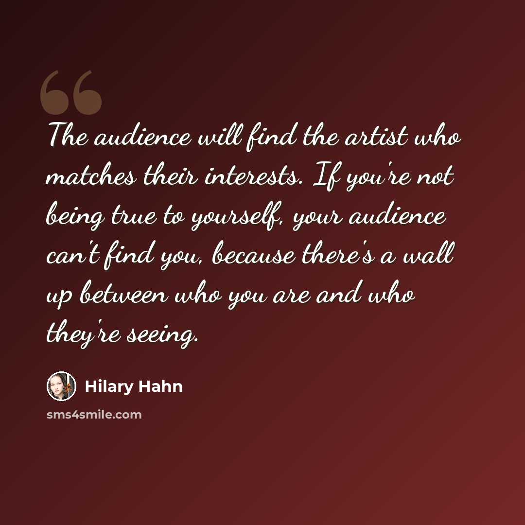 “The audience will find the artist who matches their interests. If you're not being true to yourself, your audience can't find you, because there's a wall up between who you are and who they're seeing.” quote by Hilary Hahn